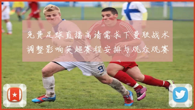 免费足球直播高请需求下曼联战术调整影响英超赛程安排与观众观赛指南