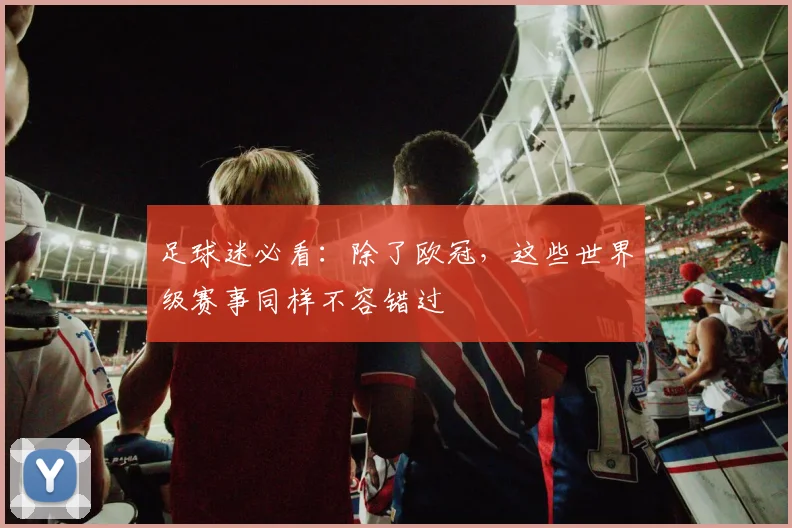 足球迷必看：除了欧冠，这些世界级赛事同样不容错过