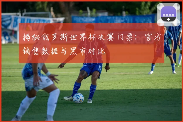 揭秘俄罗斯世界杯决赛门票：官方销售数据与黑市对比