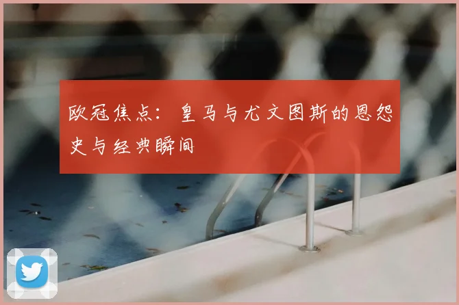 欧冠焦点：皇马与尤文图斯的恩怨史与经典瞬间