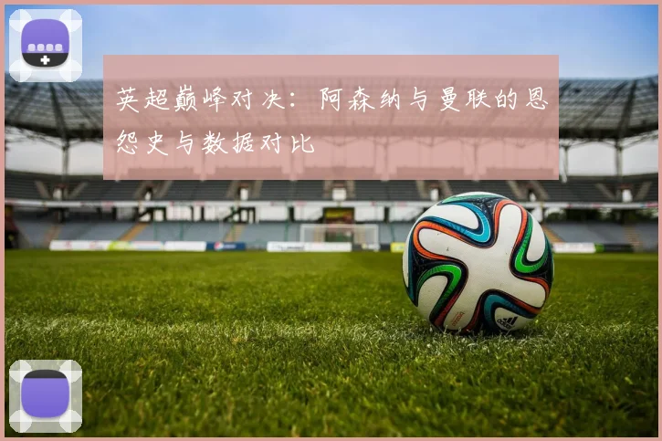 英超巅峰对决：阿森纳与曼联的恩怨史与数据对比