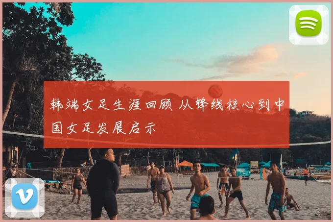 韩端女足生涯回顾 从锋线核心到中国女足发展启示