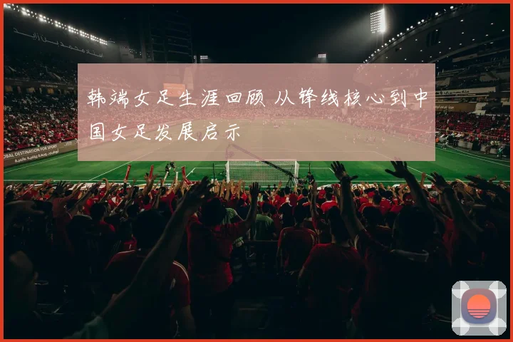 韩端女足生涯回顾 从锋线核心到中国女足发展启示