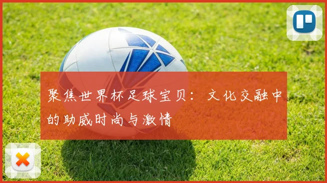 聚焦世界杯足球宝贝：文化交融中的助威时尚与激情