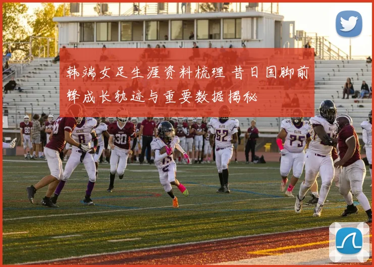 韩端女足生涯资料梳理 昔日国脚前锋成长轨迹与重要数据揭秘