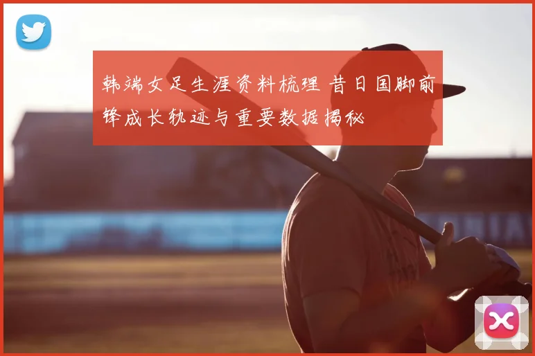 韩端女足生涯资料梳理 昔日国脚前锋成长轨迹与重要数据揭秘