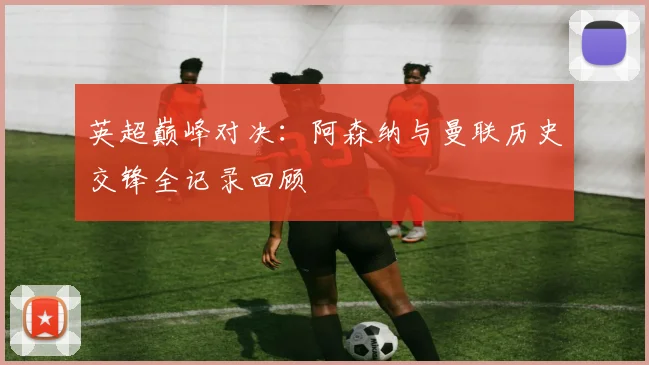 英超巅峰对决：阿森纳与曼联历史交锋全记录回顾